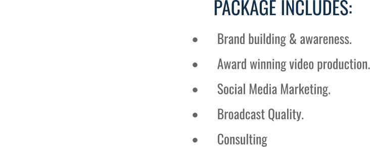 PACKAGE INCLUDES: •	Brand building & awareness. •	Award winning video production. •	Social Media Marketing. •	Broadcast Quality.  •	Consulting
